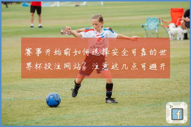 赛事开始前如何选择安全可靠的世界杯投注网站？注意这几点可避开风险