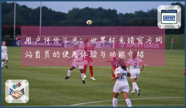 用户评价汇总：世界杯竞猜官方网站首页的使用体验与功能介绍